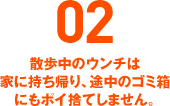 02 散歩中のウンチは家に持ち帰り、途中のゴミ箱にもポイ捨てしません。