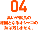 04 臭いや腐食の原因となるオシッコの跡は残しません。
