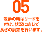 05 散歩の時はリードを付け、状況に応じて長さの調節を行います。