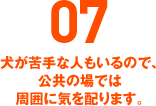 07 犬が苦手な人もいるので、公共の場では周囲に気を配ります。