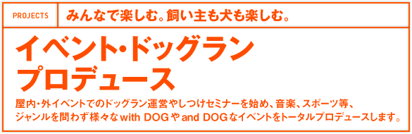 みんなで楽しむ。飼い主も犬も楽しむ。イベント・ドッグランプロデュース 屋内・外イベントでのドッグラン運営やしつけセミナーを始め、音楽、スポーツ等、ジャンルを問わず様々なwith DOGやand DOGなイベントをトータルプロデュースします。 