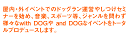 屋内・外イベントでのドッグラン運営やしつけセミナーを始め、音楽、スポーツ等、ジャンルを問わず様々なwith DOGや and DOGなイベントをトータルプロデュースします。