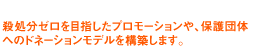 殺処分ゼロを目指したプロモーションや、保護団体へのドネーションモデルの構築などを展開します。